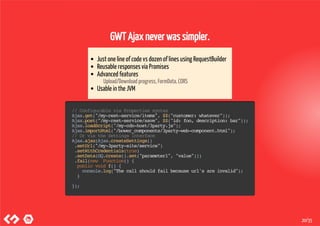 GWT Ajax never was simpler.
Just one line of code vs dozen of lines using RequestBuilder
Reusable responses via Promises
Advanced features
Upload/Download progress, FormData, CORS
Usable in the JVM
//ConfigurableviaPropertiessyntax
Ajax.get("/my-rest-service/items",$$("customer:whatever"));
Ajax.post("/my-rest-service/save",$$("id:foo,description:bar"));
Ajax.loadScript("/my-cdn-host/3party.js");
Ajax.importHtml("/bower_components/3party-web-component.html");
//OrviatheSettingsinterface
Ajax.ajax(Ajax.createSettings()
.setUrl("/my-3party-site/service")
.setWithCredentials(true)
.setData(GQ.create().set("parameter1","value")))
.fail(new Function(){
publicvoidf(){
console.log("Thecallshouldfailbecauseurl'sareinvalid");
}
});
20/35
 