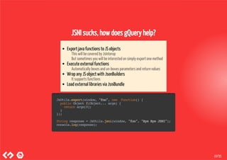 JSNI sucks, how does gQuery help?
Export java functions to JS objects
This will be covered by JsInterop
But sometimes you will be interested on simply export one method
Execute external functions
Automatically boxes and un-boxes parameters and return values
Wrap any JS object with JsonBuilders
It supports functions
Load external libraries via JsniBundle
JsUtils.export(window,"foo",new Function(){
publicObjectf(Object...args){
returnargs[0];
}
});
Stringresponse=JsUtils.jsni(window,"foo","ByeByeJSNI");
console.log(response);
22/35
 