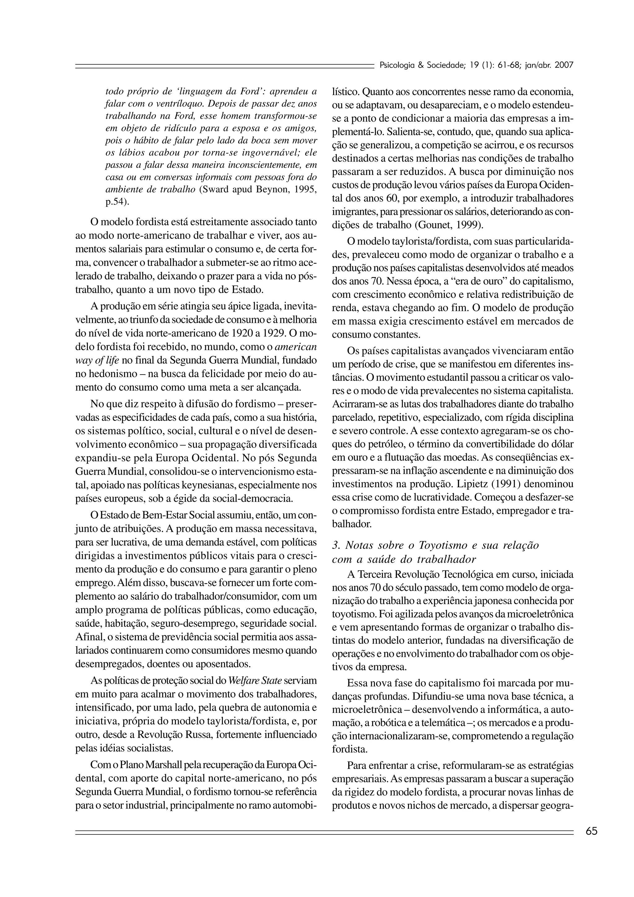 Psicologia & Sociedade; 19 (1): 61-68; jan/abr. 2007


       todo próprio de ‘linguagem da Ford’: aprendeu a          lístico. Quanto aos concorrentes nesse ramo da economia,
       falar com o ventríloquo. Depois de passar dez anos       ou se adaptavam, ou desapareciam, e o modelo estendeu-
       trabalhando na Ford, esse homem transformou-se           se a ponto de condicionar a maioria das empresas a im-
       em objeto de ridículo para a esposa e os amigos,         plementá-lo. Salienta-se, contudo, que, quando sua aplica-
       pois o hábito de falar pelo lado da boca sem mover       ção se generalizou, a competição se acirrou, e os recursos
       os lábios acabou por torna-se ingovernável; ele
                                                                destinados a certas melhorias nas condições de trabalho
       passou a falar dessa maneira inconscientemente, em
       casa ou em conversas informais com pessoas fora do
                                                                passaram a ser reduzidos. A busca por diminuição nos
       ambiente de trabalho (Sward apud Beynon, 1995,           custos de produção levou vários países da Europa Ociden-
       p.54).                                                   tal dos anos 60, por exemplo, a introduzir trabalhadores
                                                                imigrantes, para pressionar os salários, deteriorando as con-
     O modelo fordista está estreitamente associado tanto       dições de trabalho (Gounet, 1999).
ao modo norte-americano de trabalhar e viver, aos au-
                                                                     O modelo taylorista/fordista, com suas particularida-
mentos salariais para estimular o consumo e, de certa for-
                                                                des, prevaleceu como modo de organizar o trabalho e a
ma, convencer o trabalhador a submeter-se ao ritmo ace-         produção nos países capitalistas desenvolvidos até meados
lerado de trabalho, deixando o prazer para a vida no pós-       dos anos 70. Nessa época, a “era de ouro” do capitalismo,
trabalho, quanto a um novo tipo de Estado.                      com crescimento econômico e relativa redistribuição de
     A produção em série atingia seu ápice ligada, inevita-     renda, estava chegando ao fim. O modelo de produção
velmente, ao triunfo da sociedade de consumo e à melhoria       em massa exigia crescimento estável em mercados de
do nível de vida norte-americano de 1920 a 1929. O mo-          consumo constantes.
delo fordista foi recebido, no mundo, como o american                Os países capitalistas avançados vivenciaram então
way of life no final da Segunda Guerra Mundial, fundado         um período de crise, que se manifestou em diferentes ins-
no hedonismo – na busca da felicidade por meio do au-           tâncias. O movimento estudantil passou a criticar os valo-
mento do consumo como uma meta a ser alcançada.                 res e o modo de vida prevalecentes no sistema capitalista.
     No que diz respeito à difusão do fordismo – preser-        Acirraram-se as lutas dos trabalhadores diante do trabalho
vadas as especificidades de cada país, como a sua história,     parcelado, repetitivo, especializado, com rígida disciplina
os sistemas político, social, cultural e o nível de desen-      e severo controle. A esse contexto agregaram-se os cho-
volvimento econômico – sua propagação diversificada             ques do petróleo, o término da convertibilidade do dólar
expandiu-se pela Europa Ocidental. No pós Segunda               em ouro e a flutuação das moedas. As conseqüências ex-
Guerra Mundial, consolidou-se o intervencionismo esta-          pressaram-se na inflação ascendente e na diminuição dos
tal, apoiado nas políticas keynesianas, especialmente nos       investimentos na produção. Lipietz (1991) denominou
países europeus, sob a égide da social-democracia.              essa crise como de lucratividade. Começou a desfazer-se
     O Estado de Bem-Estar Social assumiu, então, um con-       o compromisso fordista entre Estado, empregador e tra-
junto de atribuições. A produção em massa necessitava,          balhador.
para ser lucrativa, de uma demanda estável, com políticas       3. Notas sobre o Toyotismo e sua relação
dirigidas a investimentos públicos vitais para o cresci-        com a saúde do trabalhador
mento da produção e do consumo e para garantir o pleno              A Terceira Revolução Tecnológica em curso, iniciada
emprego. Além disso, buscava-se fornecer um forte com-          nos anos 70 do século passado, tem como modelo de orga-
plemento ao salário do trabalhador/consumidor, com um           nização do trabalho a experiência japonesa conhecida por
amplo programa de políticas públicas, como educação,            toyotismo. Foi agilizada pelos avanços da microeletrônica
saúde, habitação, seguro-desemprego, seguridade social.         e vem apresentando formas de organizar o trabalho dis-
Afinal, o sistema de previdência social permitia aos assa-      tintas do modelo anterior, fundadas na diversificação de
lariados continuarem como consumidores mesmo quando             operações e no envolvimento do trabalhador com os obje-
desempregados, doentes ou aposentados.                          tivos da empresa.
     As políticas de proteção social do Welfare State serviam       Essa nova fase do capitalismo foi marcada por mu-
em muito para acalmar o movimento dos trabalhadores,            danças profundas. Difundiu-se uma nova base técnica, a
intensificado, por uma lado, pela quebra de autonomia e         microeletrônica – desenvolvendo a informática, a auto-
iniciativa, própria do modelo taylorista/fordista, e, por       mação, a robótica e a telemática –; os mercados e a produ-
outro, desde a Revolução Russa, fortemente influenciado         ção internacionalizaram-se, comprometendo a regulação
pelas idéias socialistas.                                       fordista.
     Com o Plano Marshall pela recuperação da Europa Oci-           Para enfrentar a crise, reformularam-se as estratégias
dental, com aporte do capital norte-americano, no pós           empresariais. As empresas passaram a buscar a superação
Segunda Guerra Mundial, o fordismo tornou-se referência         da rigidez do modelo fordista, a procurar novas linhas de
para o setor industrial, principalmente no ramo automobi-       produtos e novos nichos de mercado, a dispersar geogra-

                                                                                                                                  65
 