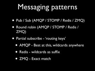 Messaging patterns
• Pub / Sub (AMQP / STOMP / Redis / ZMQ)
• Round robin (AMQP / STOMP / Redis /
  ZMQ)
• Partial subscribe - ‘routing keys’
 • AMQP - Best at this, wildcards anywhere
 • Redis - wildcards as sufﬁx
 • ZMQ - Exact match
 