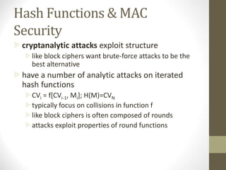 Hash Functions & MAC
Security
cryptanalytic attacks exploit structure
like block ciphers want brute-force attacks to be the
best alternative
have a number of analytic attacks on iterated
hash functions
CVi = f[CVi-1, Mi]; H(M)=CVN
typically focus on collisions in function f
like block ciphers is often composed of rounds
attacks exploit properties of round functions
 