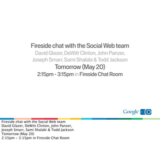 Fireside chat with the Social Web team
                  David Glazer, DeWitt Clinton, John Panzer,
                 Joseph Smarr, Sami Shalabi & Todd Jackson
                              Tomorrow (May 20)
                    2:15pm - 3:15pm in Fireside Chat Room




Fireside chat with the Social Web team
David Glazer, DeWitt Clinton, John Panzer,
Joseph Smarr, Sami Shalabi & Todd Jackson
Tomorrow (May 20)
2:15pm - 3:15pm in Fireside Chat Room
 
