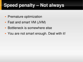 Speed penalty – Not always

       Premature optimization
       Fast and smart VM (JVM)
       Bottleneck is somewhere else
       You are not smart enough. Deal with it!




                               
 