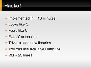 Hacko!

       Implemented in ~ 10 minutes
       Looks like C
       Feels like C
       FULLY extensible
       Trivial to add new libraries
       You can use available Ruby libs
       VM ~ 25 lines!
                                 
 