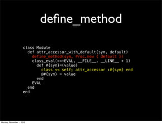 deﬁne_method
class Module
def attr_accessor_with_default(sym, default)
define_method(sym, Proc.new { default })
class_eval(<<-EVAL, __FILE__, __LINE__ + 1)
def #{sym}=(value)
class << self; attr_accessor :#{sym} end
@#{sym} = value
end
EVAL
end
end
Monday, November 1, 2010
 