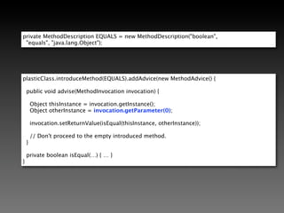 No Bytecode Required                                              *

                                                                    *   For you
@ImplementsEqualsHashCode
public class EqualsDemo {

    private int intValue;

    private String stringValue;

    …

    public int hashCode() {

        return 0;
    }
}

        Introduced method     public void advise(MethodInvocation invocation) {
            with default
          implementation.         invocation.setReturnValue(…);
                              }
 