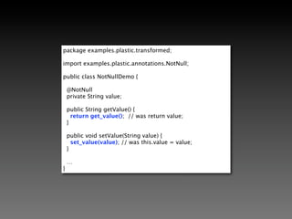 @SuppressWarnings({"unchecked"})
public void transform(PlasticClass plasticClass) {
  for (PlasticField field : plasticClass
          .getFieldsWithAnnotation(NotNull.class)) {

        final String className = plasticClass.getClassName();
        final String fieldName = field.getName();

        field.setComputedConduit(new ComputedValue() {

          public Object get(InstanceContext context) {
            return new NullCheckingConduit(className, fieldName);
          }
        });
    }
}                   ComputedValue: A Factory that is executed inside the
                            transformed class' constructor
 