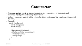 Constructor
• A parameterized constructor accepts one or more parameters as arguments and
initializes the object's fields using those values.
• It allows you to set specific initial values for object attributes when creating an instance of
the class.
• Example:
public class Person {
private String name;
private int age;
// Parameterized constructor
public Person(String name, int age) {
this.name = name;
this.age = age;
}
}
9/21/2023 Object Oriented Programming (22CSSECII)
 