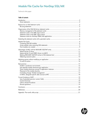 Module File Cache for NonStop SQL/MX
Technical white paper



Table of contents
Introduction ..................................................................................................................................2
   Direct statements .......................................................................................................................2
Reasons for an SQL Statement cache ..............................................................................................2
  Re-using statements ...................................................................................................................2
Organization of the SQL/MX driver statement cache ........................................................................3
  Memory management of the statement cache ...............................................................................4
  Statement cache in the JDBC Type 2 driver ..................................................................................4
  Statement cache in the JDBC Type 4 driver ..................................................................................5
  Statement cache for NonStop ODBC/MX applications ..................................................................6
Extending the statement cache with a persistent cache ......................................................................6
Module File Cache .......................................................................................................................6
 Compiling SQL/MX modules ......................................................................................................6
 Using modules when executing SQL statements ............................................................................7
 How modules are created ..........................................................................................................9
Advantages of MFC with the MEASURE SQLSTMT entity .................................................................11
  Measuring the T2 driver...........................................................................................................11
  Measuring the T4 and ODBC drivers via MXCS .........................................................................13
  Relating MEASURE SQLSTMT entries to SQL statement text ..........................................................13
  Obtaining execution plans .......................................................................................................14
Adjusting queries without modifying an application ........................................................................16
  A word of caution ...................................................................................................................16
Best practices .............................................................................................................................17
  Enable in production environments ............................................................................................17
  Use separate module directories per application .........................................................................17
  Share module directories among T2 application instances ...........................................................17
  Placement of the module directory .............................................................................................17
  Controlling change: Module management .................................................................................17
  In MXCS, designate specific data sources to MFC ......................................................................18
Current limitations of MFC ...........................................................................................................19
  Use of extended precision numeric fields ...................................................................................19
  Control Directives....................................................................................................................19
  Calls to Stored Procedures .......................................................................................................19
  Rowset operations ...................................................................................................................19
Conclusion.................................................................................................................................20
References .................................................................................................................................20
Appendix: The mxmfc utility script.................................................................................................21
 