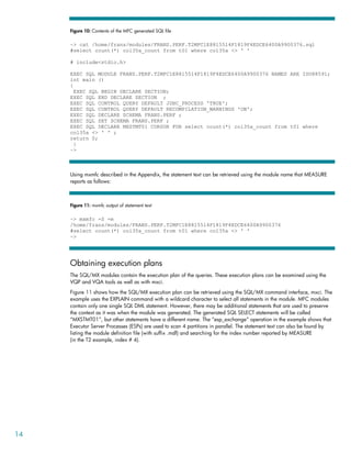 Figure 10: Contents of the MFC generated SQL file

     ~> cat /home/frans/modules/FRANS.PERF.T2MFC1E8815514F1819F4EDCE6400A9900376.sql
     #select count(*) col35a_count from t01 where col35a <> ' '

     # include<stdio.h>

     EXEC SQL MODULE FRANS.PERF.T2MFC1E8815514F1819F4EDCE6400A9900376 NAMES ARE ISO88591;
     int main ()
     {
       EXEC SQL BEGIN DECLARE SECTION;
     EXEC SQL END DECLARE SECTION ;
     EXEC SQL CONTROL QUERY DEFAULT JDBC_PROCESS 'TRUE';
     EXEC SQL CONTROL QUERY DEFAULT RECOMPILATION_WARNINGS 'ON';
     EXEC SQL DECLARE SCHEMA FRANS.PERF ;
     EXEC SQL SET SCHEMA FRANS.PERF ;
     EXEC SQL DECLARE MXSTMT01 CURSOR FOR select count(*) col35a_count from t01 where
     col35a <> ' ' ;
     return 0;
       }
     ~>



     Using mxmfc described in the Appendix, the statement text can be retrieved using the module name that MEASURE
     reports as follows:



     Figure 11: mxmfc output of statement text

     ~> mxmfc -S -m
     /home/frans/modules/FRANS.PERF.T2MFC1E8815514F1819F4EDCE6400A9900376
     #select count(*) col35a_count from t01 where col35a <> ' '
     ~>




     Obtaining execution plans
     The SQL/MX modules contain the execution plan of the queries. These execution plans can be examined using the
     VQP and VQA tools as well as with mxci.
     Figure 11 shows how the SQL/MX execution plan can be retrieved using the SQL/MX command interface, mxci. The
     example uses the EXPLAIN command with a wildcard character to select all statements in the module. MFC modules
     contain only one single SQL DML statement. However, there may be additional statements that are used to preserve
     the context as it was when the module was generated. The generated SQL SELECT statements will be called
     “MXSTMT01”, but other statements have a different name. The “esp_exchange” operation in the example shows that
     Executor Server Processes (ESPs) are used to scan 4 partitions in parallel. The statement text can also be found by
     listing the module definition file (with suffix .mdf) and searching for the index number reported by MEASURE
     (in the T2 example, index # 4).




14
 