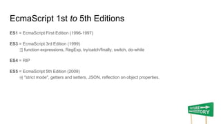 EcmaScript 1st to 5th Editions
ES1 = EcmaScript First Edition (1996-1997)
ES3 = EcmaScript 3rd Edition (1999)
⇶ function expressions, RegExp, try/catch/ﬁnally, switch, do-while
ES4 = RIP
ES5 = EcmaScript 5th Edition (2009)
⇶ "strict mode", getters and setters, JSON, reflection on object properties.
 
