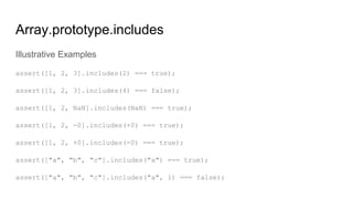 Array.prototype.includes
Illustrative Examples
assert([1, 2, 3].includes(2) === true);
assert([1, 2, 3].includes(4) === false);
assert([1, 2, NaN].includes(NaN) === true);
assert([1, 2, -0].includes(+0) === true);
assert([1, 2, +0].includes(-0) === true);
assert(["a", "b", "c"].includes("a") === true);
assert(["a", "b", "c"].includes("a", 1) === false);
 