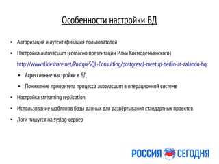 Особенности настройки БД
● Авторизация и аутентификация пользователей
● Настройка autovacuum (согласно презентации Ильи Космодемьянского)
http://www.slideshare.net/PostgreSQL-Consulting/postgresql-meetup-berlin-at-zalando-hq
● Агрессивные настройки в БД
● Понижение приоритета процесса autovacuum в операционной системе
● Настройка streaming replication
● Использование шаблонов базы данных для развёртывания стандартных проектов
● Логи пишутся на syslog-сервер
 
