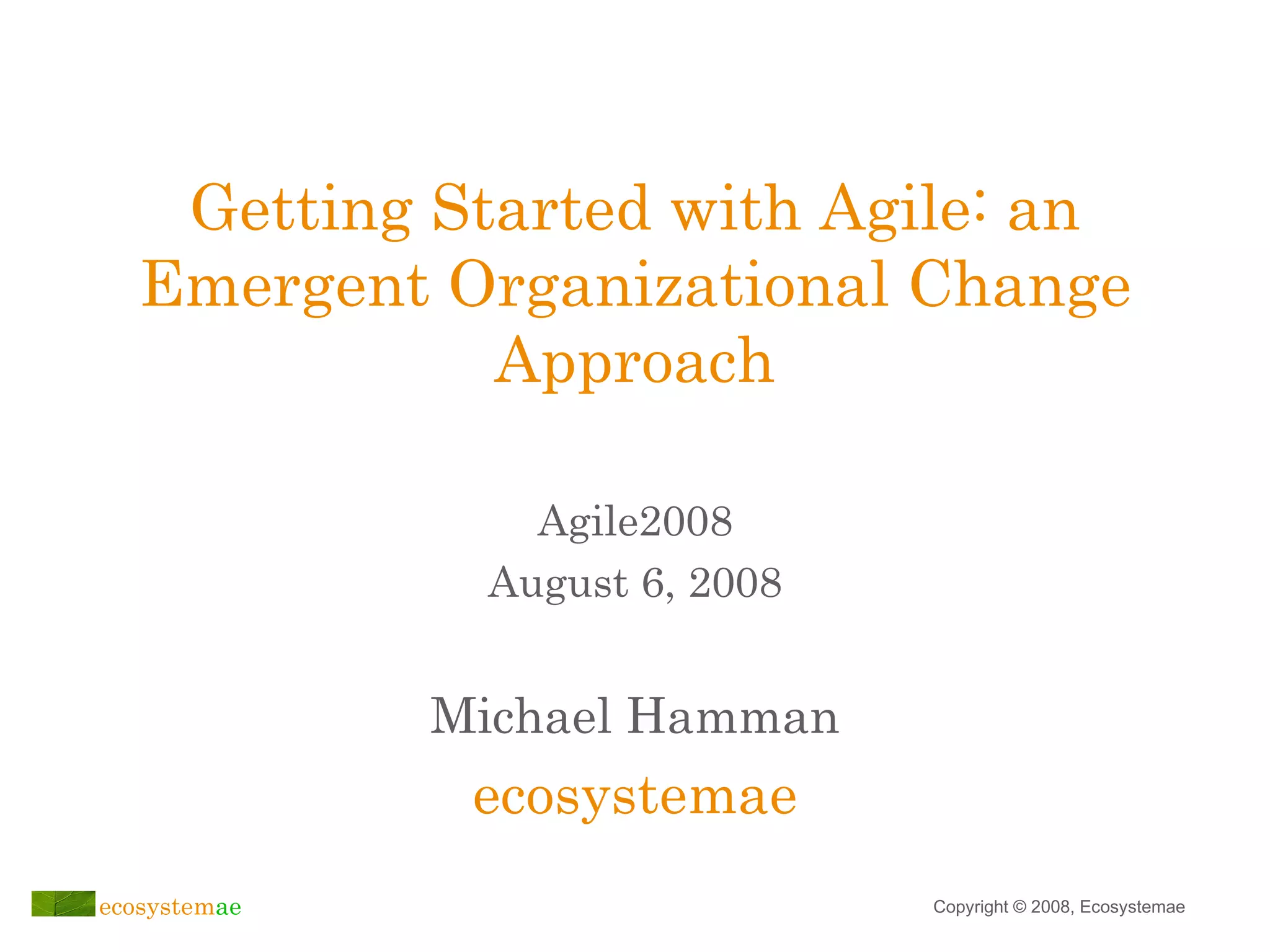 Getting Started with Agile: an Emergent Organizational Change Approach Michael Hamman ecosystemae Agile2008 August 6, 2008 