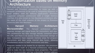 Categorization based on Memory
Architecture
Many years ago, in the late 1940's, the US Government asked
Harvard and Princeton universities to come up with a
computer architecture to be used in computing distances of
Naval artillery shell for defense applications. Princeton
suggested computer architecture with a single memory
interface. It is also known as Von Neumann architecture after
the name of the chief scientist of the project in Princeton
University John Von Neumann
1. Harvard Memory Architecture
Microcontroller: The Harvard architecture offers
separate storage and signal buses for instructions and data.
This architecture has data storage entirely contained within
the CPU, and there is no access to the instruction storage as
data. Computers have separate memory areas for program
instructions and data using internal data buses, allowing
simultaneous access to both instructions and data.
Programs needed to be loaded by an operator; the processor
could not boot itself. In a Harvard architecture, there is no
need to make the two memories share properties. The point
when a microcontroller unit has a dissimilar memory address
 