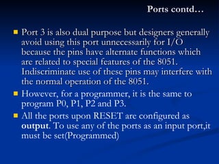Ports contd… Port 3 is also dual purpose but designers generally avoid using this port unnecessarily for I/O because the pins have alternate functions which are related to special features of the 8051.  Indiscriminate use of these pins may interfere with the normal operation of the 8051. However, for a programmer, it is the same to program P0, P1, P2 and P3. All the ports upon RESET are configured as  output . To use any of the ports as an input port,it must be set(Programmed)  