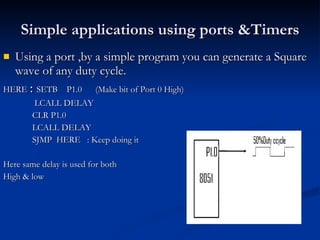 Simple applications using ports &Timers Using a port ,by a simple program you can generate a Square wave of any duty cycle. HERE   :  SETB  P1.0  (Make bit of Port 0 High) LCALL DELAY CLR P1.0 LCALL DELAY SJMP  HERE  : Keep doing it Here same delay is used for both  High & low 
