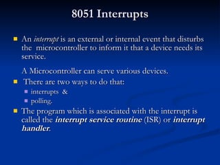 8051 Interrupts An  interrupt  is an external or internal event that  disturbs the  microcontroller to inform it that a device needs its service. A  M icrocontroller can serve  various  devices. Th ere  are two ways to do that: interrupts  & polling. The program which is associated with the interrupt is called the  interrupt service routine  (ISR) or  interrupt handler . 