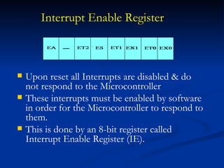 Interrupt Enable Register   Upon reset all Interrupts are disabled & do not respond to the Microcontroller These interrupts must be enabled by software in order for the Microcontroller to respond to them. This is done by an 8-bit register called Interrupt Enable Register (IE). 