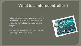 It is a micro-computer. As any computer it
has internal CPU, RAM,IOs interface. It
is used for control purposes, and for data
analysis.
Famous microcontroller manufacturers are:
MicroChip , Atmel and more.
 