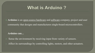  Arduino is an open-source hardware and software company, project and user
community that designs and manufactures single-board microcontrollers.
Arduino can…
 Sense the environment by receiving input from variety of sensors.
 Affect its surroundings by controlling lights, motors, and other actuators.
 