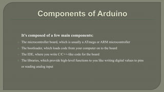 It's composed of a few main components:
 The microcontroller board, which is usually a ATmega or ARM microcontroller
 The bootloader, which loads code from your computer on to the board
 The IDE, where you write C/C++-like code for the board
 The libraries, which provide high-level functions to you like writing digital values to pins
or reading analog input
 