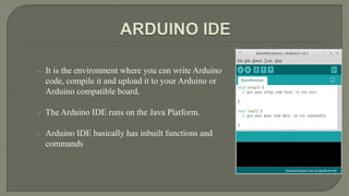  It is the environment where you can write Arduino
code, compile it and upload it to your Arduino or
Arduino compatible board.
 The Arduino IDE runs on the Java Platform.
 Arduino IDE basically has inbuilt functions and
commands
 