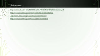 References : 
1. http://mathcs.slu.edu/~fritts/CSCI305_306_F08/AVR/AVR%20Introduction.pdf 
2. http://www.circuitstoday.com/microcontroller-invention-history 
3. http://www.atmel.com/products/microcontrollers/avr/ 
4. http://www.circuitstoday.com/basics-of-microcontrollers 
