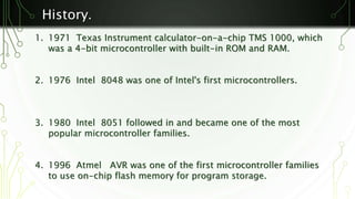 History. 
1. 1971 Texas Instrument calculator-on-a-chip TMS 1000, which 
was a 4-bit microcontroller with built-in ROM and RAM. 
2. 1976 Intel 8048 was one of Intel's first microcontrollers. 
3. 1980 Intel 8051 followed in and became one of the most 
popular microcontroller families. 
4. 1996 Atmel AVR was one of the first microcontroller families 
to use on-chip flash memory for program storage. 
 