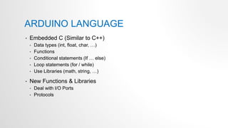 ARDUINO LANGUAGE
• Embedded C (Similar to C++)
• Data types (int, float, char, …)
• Functions
• Conditional statements (If … else)
• Loop statements (for / while)
• Use Libraries (math, string, …)
• New Functions & Libraries
• Deal with I/O Ports
• Protocols
 