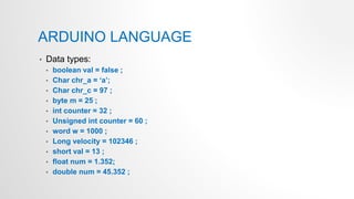ARDUINO LANGUAGE
• Data types:
• boolean val = false ;
• Char chr_a = ‘a’;
• Char chr_c = 97 ;
• byte m = 25 ;
• int counter = 32 ;
• Unsigned int counter = 60 ;
• word w = 1000 ;
• Long velocity = 102346 ;
• short val = 13 ;
• float num = 1.352;
• double num = 45.352 ;
 