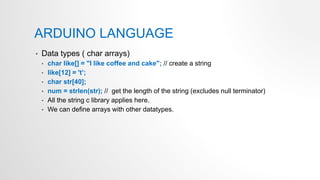 ARDUINO LANGUAGE
• Data types ( char arrays)
• char like[] = "I like coffee and cake"; // create a string
• like[12] = 't’;
• char str[40];
• num = strlen(str); // get the length of the string (excludes null terminator)
• All the string c library applies here.
• We can define arrays with other datatypes.
 
