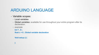 ARDUINO LANGUAGE
• Variable scopes:
• Local variables
• Global variables: available for use throughout your entire program after its
declaration.
• example
Int T , S ;
float c = 0 ; Global variable declaration
Void setup () {
}
 