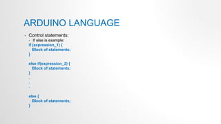 ARDUINO LANGUAGE
• Control statements:
• If else is example:
if (expression_1) {
Block of statements;
}
else if(expression_2) {
Block of statements;
}
.
.
.
else {
Block of statements;
}
 
