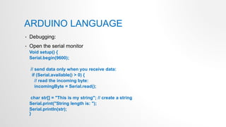 ARDUINO LANGUAGE
• Debugging:
• Open the serial monitor
Void setup() {
Serial.begin(9600);
// send data only when you receive data:
if (Serial.available() > 0) {
// read the incoming byte:
incomingByte = Serial.read();
char str[] = "This is my string"; // create a string
Serial.print("String length is: ");
Serial.println(str);
}
 