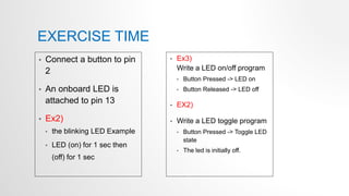 EXERCISE TIME
• Connect a button to pin
2
• An onboard LED is
attached to pin 13
• Ex2)
• the blinking LED Example
• LED (on) for 1 sec then
(off) for 1 sec
• Ex3)
Write a LED on/off program
• Button Pressed -> LED on
• Button Released -> LED off
• EX2)
• Write a LED toggle program
• Button Pressed -> Toggle LED
state
• The led is initially off.
 