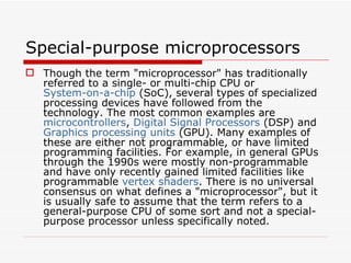 Special-purpose microprocessors
 Though the term "microprocessor" has traditionally
  referred to a single- or multi-chip CPU or
  System-on-a-chip (SoC), several types of specialized
  processing devices have followed from the
  technology. The most common examples are
  microcontrollers, Digital Signal Processors (DSP) and
  Graphics processing units (GPU). Many examples of
  these are either not programmable, or have limited
  programming facilities. For example, in general GPUs
  through the 1990s were mostly non-programmable
  and have only recently gained limited facilities like
  programmable vertex shaders. There is no universal
  consensus on what defines a "microprocessor", but it
  is usually safe to assume that the term refers to a
  general-purpose CPU of some sort and not a special-
  purpose processor unless specifically noted.
 