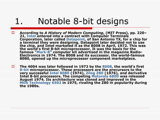 1.        Notable 8-bit designs
    According to A History of Modern Computing, (MIT Press), pp. 220–
     21, Intel entered into a contract with Computer Terminals
     Corporation, later called Datapoint, of San Antonio TX, for a chip for
     a terminal they were designing. Datapoint later decided not to use
     the chip, and Intel marketed it as the 8008 in April, 1972. This was
     the world's first 8-bit microprocessor. It was the basis for the
     famous "Mark-8" computer kit advertised in the magazine Radio-
     Electronics in 1974. The 8008 and its successor, the world-famous
     8080, opened up the microprocessor component marketplace.

    The 4004 was later followed in 1972 by the 8008, the world's first
     8-bit microprocessor. These processors are the precursors to the
     very successful Intel 8080 (1974), Zilog Z80 (1976), and derivative
     Intel 8-bit processors. The competing Motorola 6800 was released
     August 1974. Its architecture was cloned and improved in the
     MOS Technology 6502 in 1975, rivaling the Z80 in popularity during
     the 1980s.
 