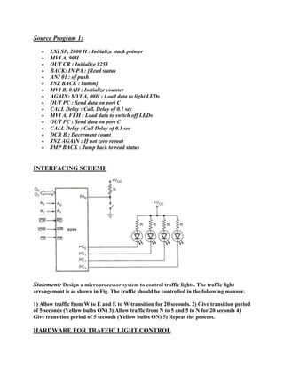 Source Program 1: 
 LXI SP, 2000 H : Initialize stack pointer 
 MVI A, 90H 
 OUT CR : Initialize 8255 
 BACK: IN PA : [Read status 
 ANI 01 : of push 
 JNZ BACK : button] 
 MVI B, 0AH : Initialize counter 
 AGAIN: MVI A, 00H : Load data to light LEDs 
 OUT PC : Send data on port C 
 CALL Delay : Call. Delay of 0.1 sec 
 MVI A, FFH : Load data to switch off LEDs 
 OUT PC : Send data on port C 
 CALL Delay : Call Delay of 0.1 sec 
 DCR B : Decrement count 
 JNZ AGAIN : If not zero repeat 
 JMP BACK : Jump back to read status 
INTERFACING SCHEME 
Statement: Design a microprocessor system to control traffic lights. The traffic light 
arrangement is as shown in Fig. The traffic should be controlled in the following manner. 
1) Allow traffic from W to E and E to W transition for 20 seconds. 2) Give transition period 
of 5 seconds (Yellow bulbs ON) 3) Allow traffic from N to 5 and 5 to N for 20 seconds 4) 
Give transition period of 5 seconds (Yellow bulbs ON) 5) Repeat the process. 
HARDWARE FOR TRAFFIC LIGHT CONTROL 
 
