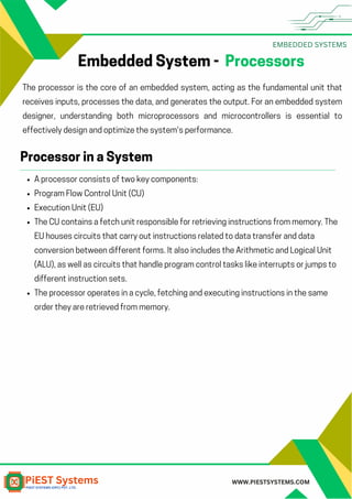 EMBEDDED SYSTEMS
WWW.PIESTSYSTEMS.COM
Embedded System - Processors
The processor is the core of an embedded system, acting as the fundamental unit that
receives inputs, processes the data, and generates the output. For an embedded system
designer, understanding both microprocessors and microcontrollers is essential to
effectively design and optimize the system's performance.
A processor consists of two key components:
Program Flow Control Unit (CU)
Execution Unit (EU)
The CU contains a fetch unit responsible for retrieving instructions from memory. The
EU houses circuits that carry out instructions related to data transfer and data
conversion between different forms. It also includes the Arithmetic and Logical Unit
(ALU), as well as circuits that handle program control tasks like interrupts or jumps to
different instruction sets.
The processor operates in a cycle, fetching and executing instructions in the same
order they are retrieved from memory.
Processor in a System
 