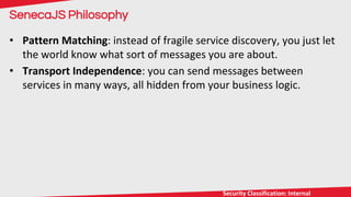 9/30/16 12
CLICK TO EDIT MASTER TITLE STYLE
Security Classification: InternalSecurity Classification: Internal
SenecaJS Philosophy
• Pattern Matching: instead of fragile service discovery, you just let
the world know what sort of messages you are about.
• Transport Independence: you can send messages between
services in many ways, all hidden from your business logic.
 