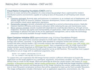 20
Watching Brief – Container Initiatives – CNCF and OCI
Cloud Native Computing Foundatio (CNCF) cncf.io
Mission to create and drive the adoption of a new computing paradigm that is optimized for modern
distributed systems environments capable of scaling to tens of thousands of self healing multi-tenant
nodes.
a) Container packaged. Running apps and processes in containers as an isolated unit of deployment, and
achieve high levels of resource isolation. Improves development, fosters code and component reuse
and simplifies cloud native application operations.
b) Dynamically managed. Actively scheduled and managed by a central orchestrating process. Radically
improve machine efficiency and resource utilization while reducing the ops and maintenance costs.
c) Micro-services oriented. Loosely coupled with dependencies explicitly described (e.g. through service
endpoints). Increase app agility and maintainability of applications. CNCF will shape the evolution of the
technology to advance the state of the art for application management, and to make the technology
ubiquitous and easily available through reliable interfaces.
Open Container Initiative (OCI) opencontainers.org, A Linux Foundation Project
A lightweight, open governance structure (project) to create open industry standards around container
formats and runtime. Launched ‘15 by Docker (who donated its container format and runtime, runC),
CoreOS and other industry leaders, OCI currently contains two specifications: runtime-spec and image-spec.
runtime-spec outlines how to run a “filesystem bundle” that is unpacked on disk. At a high-level an OCI
implementation would download an OCI Image then unpack that image into an OCI Runtime filesystem
bundle. At this point the OCI Runtime Bundle would be run by an OCI Runtime. This workflow must support
the ability to run an image with no additional arguments, thus:
docker run example.com/org/app:v1.0.0
rkt run example.com/org/app,version=v1.0.0
To support this user experience the OCI Image Format contains sufficient information to launch the
application on the target platform (e.g. command, arguments, environment variables, etc). This specification
defines how to create an OCI Image, which will generally be done by a build system, and output an image
manifest, a filesystem serialization, and an image configuration. At a high level the image manifest contains
metadata about the contents and dependencies of the image including the content-addressable identity of
one or more filesystem serialization archives that will be unpacked to make up the final runnable filesystem.
The image configuration includes information such as application arguments, environments, etc. The
 