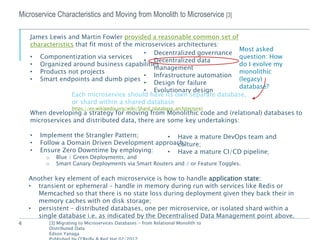 4
Microservice Characteristics and Moving from Monolith to Microservice [3]
James Lewis and Martin Fowler provided a reasonable common set of
characteristics that fit most of the microservices architectures:
• Componentization via services
• Organized around business capabilities
• Products not projects
• Smart endpoints and dumb pipes
• Decentralized governance
• Decentralized data
management
• Infrastructure automation
• Design for failure
• Evolutionary design
Each microservice should have its own separate database,
or shard within a shared database
https://en.wikipedia.org/wiki/Shard_(database_architecture)
Most asked
question: How
do I evolve my
monolithic
(legacy)
database?
[3] Migrating to Microservices Databases – from Relational Monolith to
Distributed Data
Edson Yanaga
When developing a strategy for moving from Monolithic code and (relational) databases to
microservices and distributed data, there are some key undertakings:
• Implement the Strangler Pattern;
• Follow a Domain Driven Development approach;
• Ensure Zero Downtime by employing:
o Blue / Green Deployments; and
o Smart Canary Deployments via Smart Routers and / or Feature Toggles.
• Have a mature DevOps team and
culture;
• Have a mature CI/CD pipeline;
Another key element of each microservice is how to handle application state:
• transient or ephemeral – handle in memory during run with services like Redis or
Memcached so that there is no state loss during deployment given they back their in
memory caches with on disk storage;
• persistent – distributed databases, one per microservice, or isolated shard within a
single database i.e. as indicated by the Decentralised Data Management point above.
 