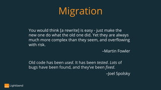 You would think [a rewrite] is easy - just make the
new one do what the old one did. Yet they are always
much more complex than they seem, and overflowing
with risk.
–Martin Fowler
Migration
Old code has been used. It has been tested. Lots of
bugs have been found, and they’ve been fixed.
–Joel Spolsky
 