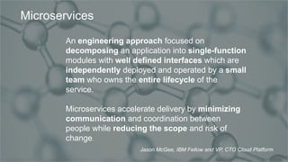 IBM Confidential
An engineering approach focused on
decomposing an application into single-function
modules with well defined interfaces which are
independently deployed and operated by a small
team who owns the entire lifecycle of the
service.
Microservices accelerate delivery by minimizing
communication and coordination between
people while reducing the scope and risk of
change.
Microservices
Jason McGee, IBM Fellow and VP, CTO Cloud Platform
 