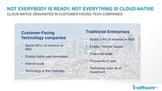 NOT EVERYBODY IS READY, NOT EVERYTHING IS CLOUD-NATIVE
CLOUD-NATIVE ORIGINATED IN CUSTOMER FACING TECH COMPANIES
Traditional Enterprises
• Spend 2-4% of revenue on R&D
• Employ “normal” people
• Enterprise-scale
• Thousands of apps
• Technology seen as an
investment
Customer-Facing
Technology companies
• Spend 20%+ of revenue on
R&D
• Employ highly paid developers
• Internet-scale
• Technology is their business
 