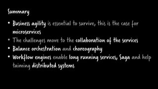 Summary
• Business agility is essential to survive, this is the case for
microservices
• The challenges move to the collaboration of the services
• Balance orchestration and choreography
• Workflow engines enable long running services, Saga and help
taiming distributed systems
 
