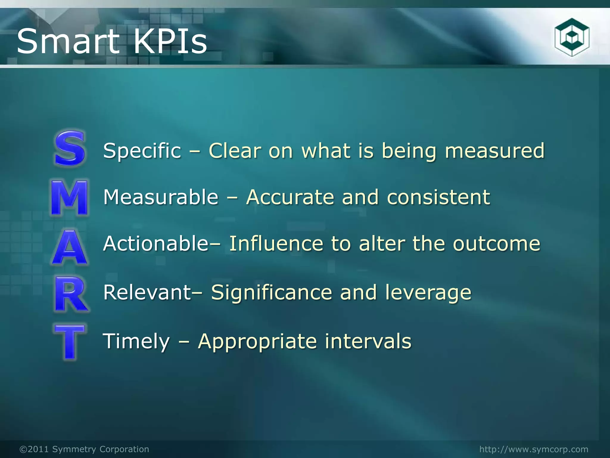 Smart KPIs


                Specific – Clear on what is being measured

                Measurable – Accurate and consistent

                Actionable– Influence to alter the outcome

                Relevant– Significance and leverage

                Timely – Appropriate intervals




©2011 Symmetry Corporation                            http://www.symcorp.com
 