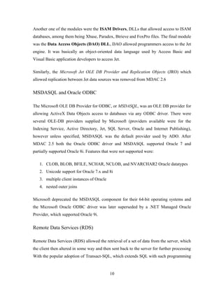 Another one of the modules were the ISAM Drivers, DLLs that allowed access to ISAM
databases, among them being Xbase, Paradox, Btrieve and FoxPro files. The final module
was the Data Access Objects (DAO) DLL, DAO allowed programmers access to the Jet
engine. It was basically an object-oriented data language used by Access Basic and
Visual Basic application developers to access Jet.
Similarly, the Microsoft Jet OLE DB Provider and Replication Objects (JRO) which
allowed replication between Jet data sources was removed from MDAC 2.6
MSDASQL and Oracle ODBC
The Microsoft OLE DB Provider for ODBC, or MSDASQL, was an OLE DB provider for
allowing ActiveX Data Objects access to databases via any ODBC driver. There were
several OLE-DB providers supplied by Microsoft (providers available were for the
Indexing Service, Active Directory, Jet, SQL Server, Oracle and Internet Publishing),
however unless specified, MSDASQL was the default provider used by ADO. After
MDAC 2.5 both the Oracle ODBC driver and MSDASQL supported Oracle 7 and
partially supported Oracle 8i. Features that were not supported were:
1. CLOB, BLOB, BFILE, NCHAR, NCLOB, and NVARCHAR2 Oracle datatypes
2. Unicode support for Oracle 7.x and 8i
3. multiple client instances of Oracle
4. nested outer joins
Microsoft deprecated the MSDASQL component for their 64-bit operating systems and
the Microsoft Oracle ODBC driver was later superseded by a .NET Managed Oracle
Provider, which supported Oracle 9i.
Remote Data Services (RDS)
Remote Data Services (RDS) allowed the retrieval of a set of data from the server, which
the client then altered in some way and then sent back to the server for further processing
With the popular adoption of Transact-SQL, which extends SQL with such programming
10
 