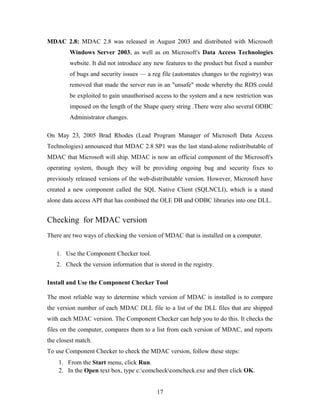MDAC 2.8: MDAC 2.8 was released in August 2003 and distributed with Microsoft
Windows Server 2003, as well as on Microsoft's Data Access Technologies
website. It did not introduce any new features to the product but fixed a number
of bugs and security issues — a reg file (automates changes to the registry) was
removed that made the server run in an "unsafe" mode whereby the RDS could
be exploited to gain unauthorised access to the system and a new restriction was
imposed on the length of the Shape query string .There were also several ODBC
Administrator changes.
On May 23, 2005 Brad Rhodes (Lead Program Manager of Microsoft Data Access
Technologies) announced that MDAC 2.8 SP1 was the last stand-alone redistributable of
MDAC that Microsoft will ship. MDAC is now an official component of the Microsoft's
operating system, though they will be providing ongoing bug and security fixes to
previously released versions of the web-distributable version. However, Microsoft have
created a new component called the SQL Native Client (SQLNCLI), which is a stand
alone data access API that has combined the OLE DB and ODBC libraries into one DLL.
Checking for MDAC version
There are two ways of checking the version of MDAC that is installed on a computer.
1. Use the Component Checker tool.
2. Check the version information that is stored in the registry.
Install and Use the Component Checker Tool
The most reliable way to determine which version of MDAC is installed is to compare
the version number of each MDAC DLL file to a list of the DLL files that are shipped
with each MDAC version. The Component Checker can help you to do this. It checks the
files on the computer, compares them to a list from each version of MDAC, and reports
the closest match.
To use Component Checker to check the MDAC version, follow these steps:
1. From the Start menu, click Run.
2. In the Open text box, type c:comcheckcomcheck.exe and then click OK.
17
 